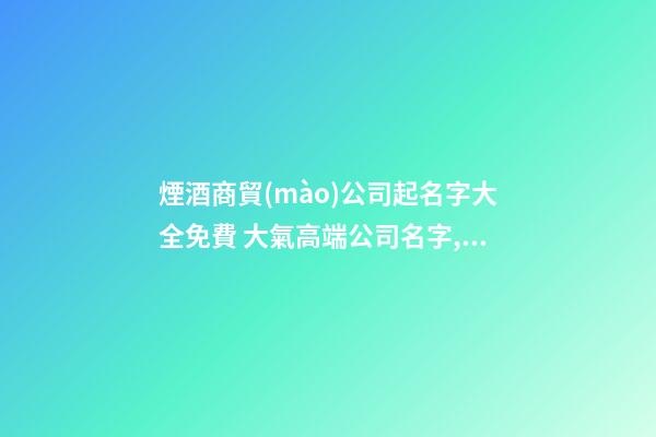 煙酒商貿(mào)公司起名字大全免費 大氣高端公司名字,起名之家-第1張-公司起名-玄機派